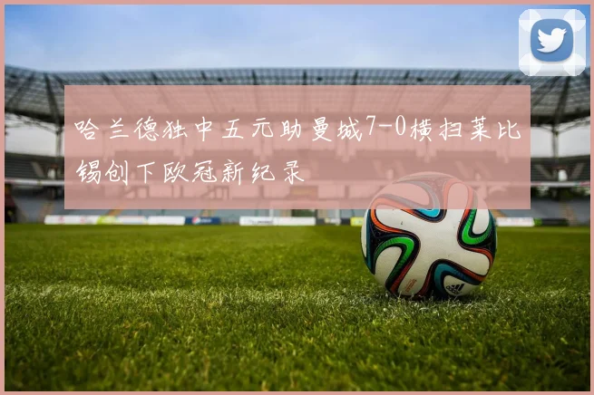 哈兰德独中五元助曼城7-0横扫莱比锡创下欧冠新纪录