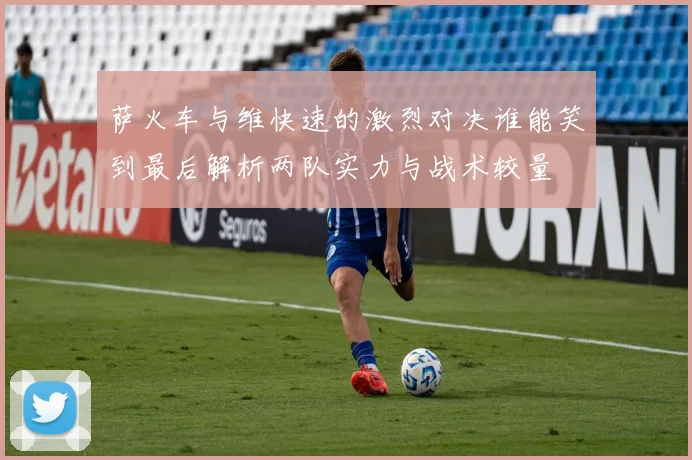 萨火车与维快速的激烈对决谁能笑到最后解析两队实力与战术较量