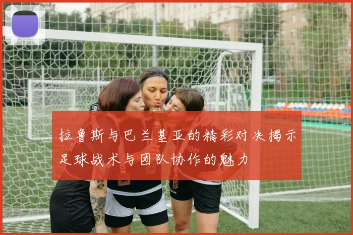 拉鲁斯与巴兰基亚的精彩对决揭示足球战术与团队协作的魅力