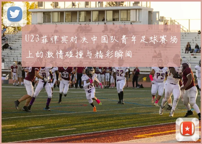 U23菲律宾对决中国队青年足球赛场上的激情碰撞与精彩瞬间