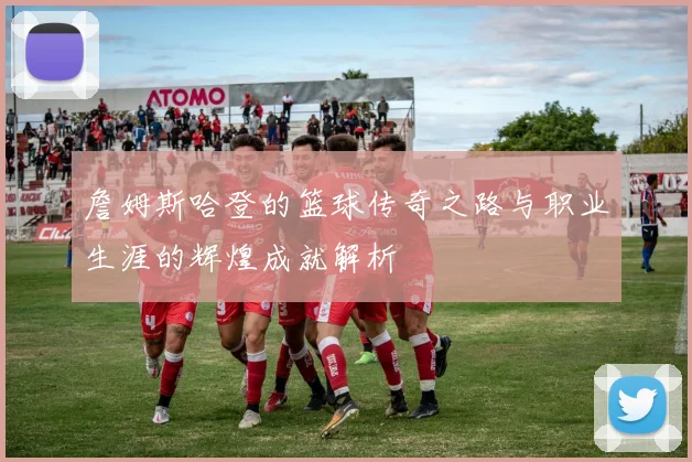 詹姆斯哈登的篮球传奇之路与职业生涯的辉煌成就解析