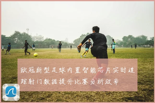 欧冠新型足球内置智能芯片实时追踪射门数据提升比赛分析效率