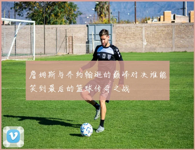 詹姆斯与乔约翰逊的巅峰对决谁能笑到最后的篮球传奇之战