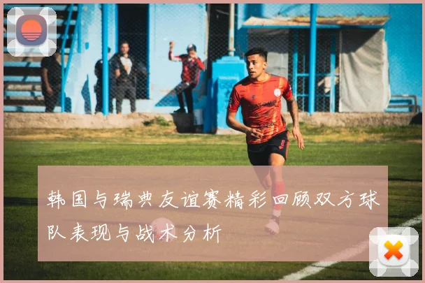 韩国与瑞典友谊赛精彩回顾双方球队表现与战术分析
