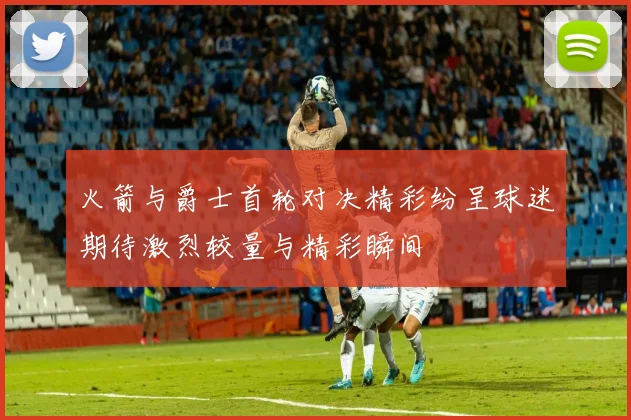 火箭与爵士首轮对决精彩纷呈球迷期待激烈较量与精彩瞬间